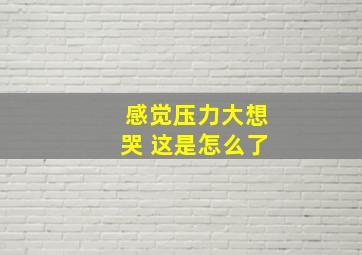 感觉压力大想哭 这是怎么了